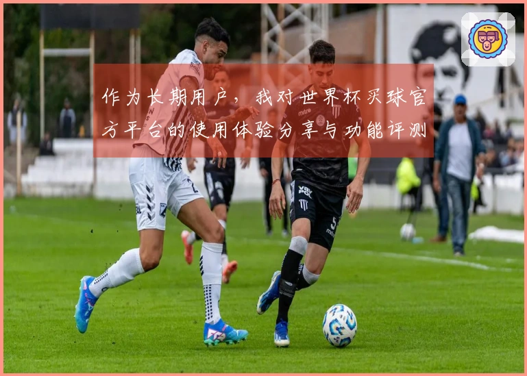 作为长期用户，我对世界杯买球官方平台的使用体验分享与功能评测