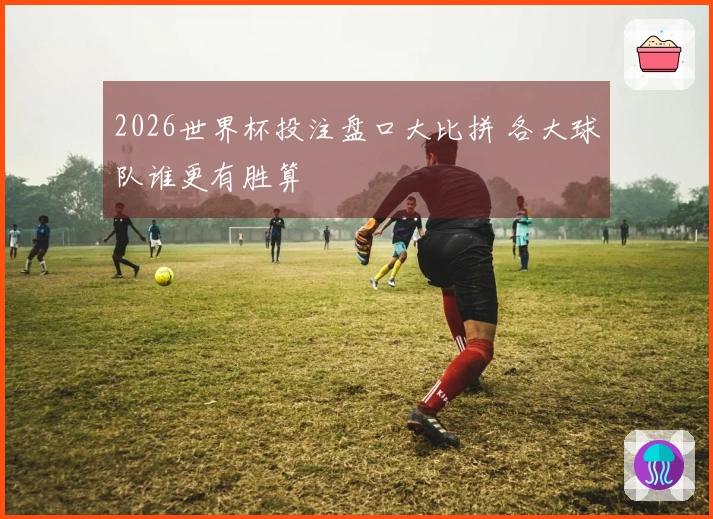 2026世界杯投注盘口大比拼 各大球队谁更有胜算